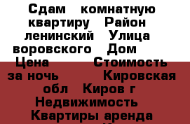 Сдам 1-комнатную квартиру › Район ­ ленинский › Улица ­ воровского › Дом ­ 64 › Цена ­ 600 › Стоимость за ночь ­ 600 - Кировская обл., Киров г. Недвижимость » Квартиры аренда посуточно   . Кировская обл.,Киров г.